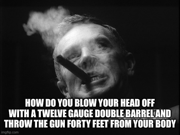 General Ripper (Dr. Strangelove) | HOW DO YOU BLOW YOUR HEAD OFF WITH A TWELVE GAUGE DOUBLE BARREL AND THROW THE GUN FORTY FEET FROM YOUR BODY | image tagged in general ripper dr strangelove | made w/ Imgflip meme maker