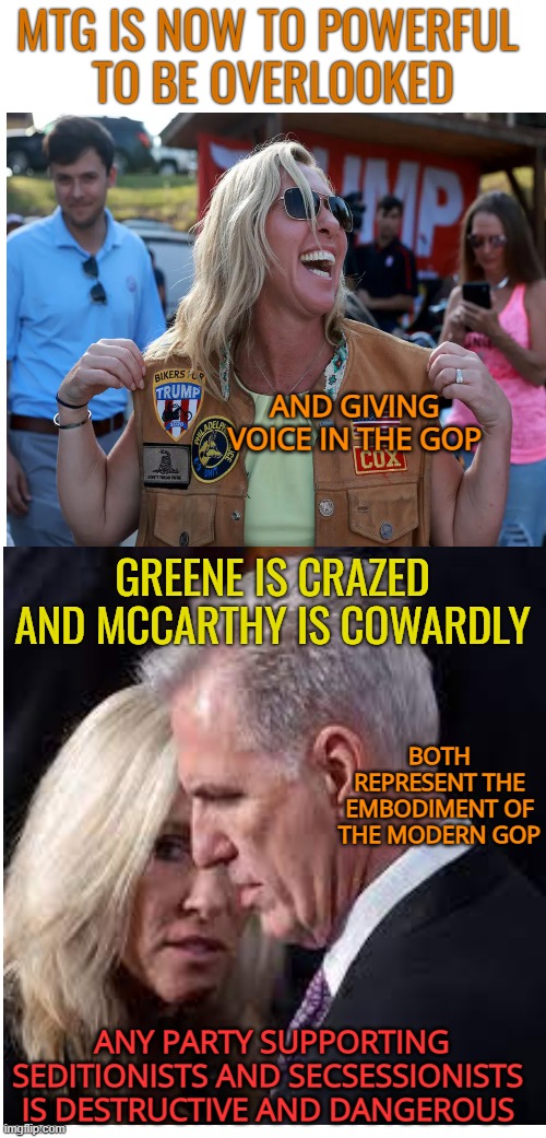 A day the Cowards and Crazies come home to roost | MTG IS NOW TO POWERFUL 
TO BE OVERLOOKED; AND GIVING VOICE IN THE GOP; GREENE IS CRAZED AND MCCARTHY IS COWARDLY; BOTH REPRESENT THE EMBODIMENT OF THE MODERN GOP; ANY PARTY SUPPORTING SEDITIONISTS AND SECSESSIONISTS 
IS DESTRUCTIVE AND DANGEROUS | image tagged in mtg,maga,cowards,crazy,gop | made w/ Imgflip meme maker