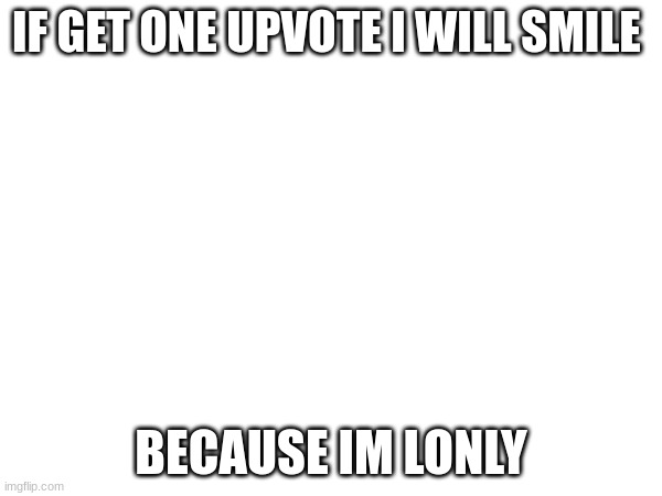 not begging just lonely | IF GET ONE UPVOTE I WILL SMILE; BECAUSE IM LONELY | image tagged in blank white template,x x everywhere | made w/ Imgflip meme maker