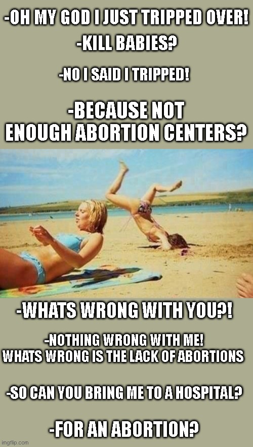 talking to a liberal be like | -OH MY GOD I JUST TRIPPED OVER! -KILL BABIES? -NO I SAID I TRIPPED! -BECAUSE NOT ENOUGH ABORTION CENTERS? -WHATS WRONG WITH YOU?! -NOTHING WRONG WITH ME! WHATS WRONG IS THE LACK OF ABORTIONS; -SO CAN YOU BRING ME TO A HOSPITAL? -FOR AN ABORTION? | image tagged in women be trippin' | made w/ Imgflip meme maker