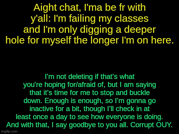 drizzy text temp | Aight chat, I'ma be fr with y'all: I'm failing my classes and I'm only digging a deeper hole for myself the longer I'm on here. I'm not deleting if that's what you're hoping for/afraid of, but I am saying that it's time for me to stop and buckle down. Enough is enough, so I'm gonna go inactive for a bit, though I'll check in at least once a day to see how everyone is doing. And with that, I say goodbye to you all. Corrupt OUY. | image tagged in drizzy text temp | made w/ Imgflip meme maker