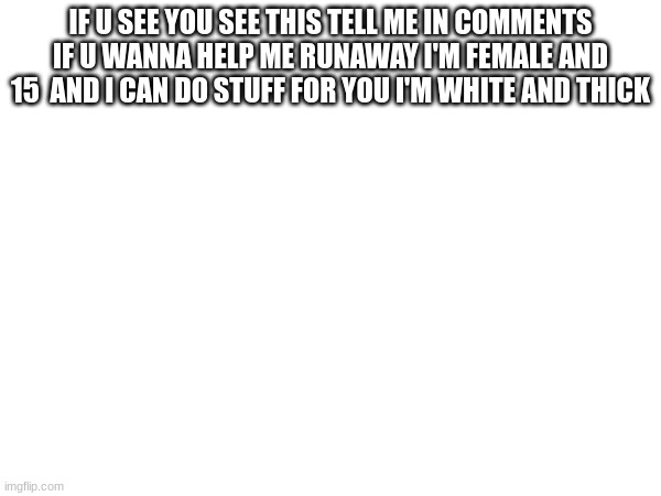 IF U SEE YOU SEE THIS TELL ME IN COMMENTS IF U WANNA HELP ME RUNAWAY I'M FEMALE AND 15  AND I CAN DO STUFF FOR YOU I'M WHITE AND THICK | image tagged in please help me | made w/ Imgflip meme maker