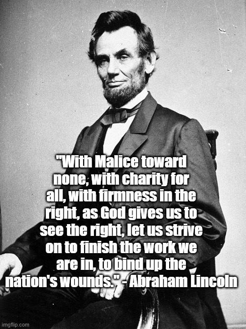 Malice Towards None | "With Malice toward none, with charity for all, with firmness in the right, as God gives us to see the right, let us strive on to finish the work we are in, to bind up the nation's wounds." - Abraham Lincoln | image tagged in abraham lincoln,politics,history,civil war | made w/ Imgflip meme maker
