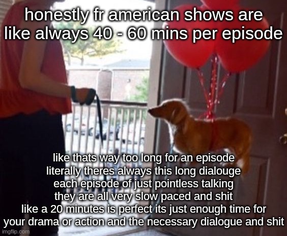 walkin me dog fr | honestly fr american shows are like always 40 - 60 mins per episode; like thats way too long for an episode
literally theres always this long dialouge each episode of just pointless talking
they are all very slow paced and shit
like a 20 minutes is perfect its just enough time for your drama or action and the necessary dialogue and shit | image tagged in walkin me dog fr | made w/ Imgflip meme maker