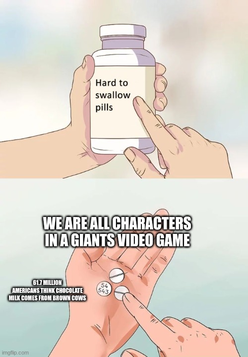 Hard To Swallow Pills | WE ARE ALL CHARACTERS IN A GIANTS VIDEO GAME; 61.7 MILLION AMERICANS THINK CHOCOLATE MILK COMES FROM BROWN COWS | image tagged in memes,hard to swallow pills | made w/ Imgflip meme maker