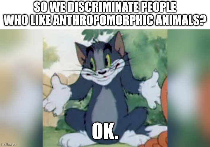 Shrugging Tom | SO WE DISCRIMINATE PEOPLE WHO LIKE ANTHROPOMORPHIC ANIMALS? OK. | image tagged in shrugging tom | made w/ Imgflip meme maker