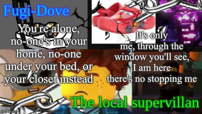 FDAT 9 | You're alone, no-one's in your home, no-one under your bed, or your closet instead; It's only me, through the window you'll see, I am here there's no stopping me | image tagged in fdat 9 | made w/ Imgflip meme maker