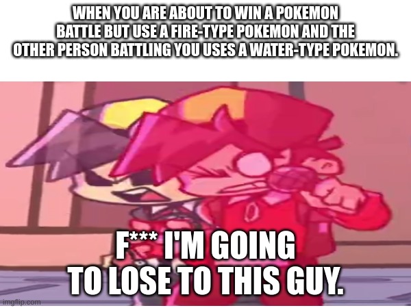 pokemon | WHEN YOU ARE ABOUT TO WIN A POKEMON BATTLE BUT USE A FIRE-TYPE POKEMON AND THE OTHER PERSON BATTLING YOU USES A WATER-TYPE POKEMON. F*** I'M GOING TO LOSE TO THIS GUY. | image tagged in so true memes | made w/ Imgflip meme maker