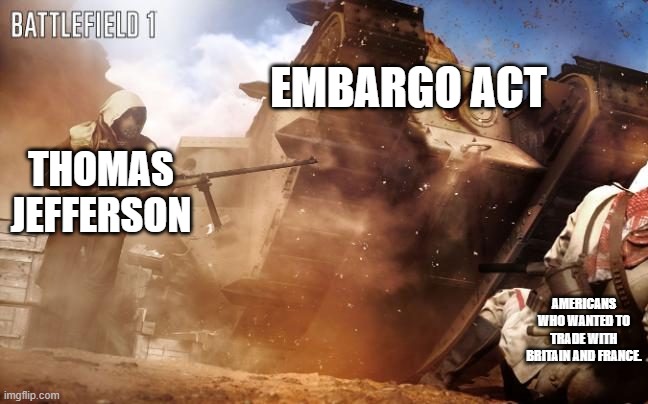 Embargo act 1807 | EMBARGO ACT; THOMAS JEFFERSON; AMERICANS WHO WANTED TO TRADE WITH BRITAIN AND FRANCE. | image tagged in battlefield 1 tank | made w/ Imgflip meme maker