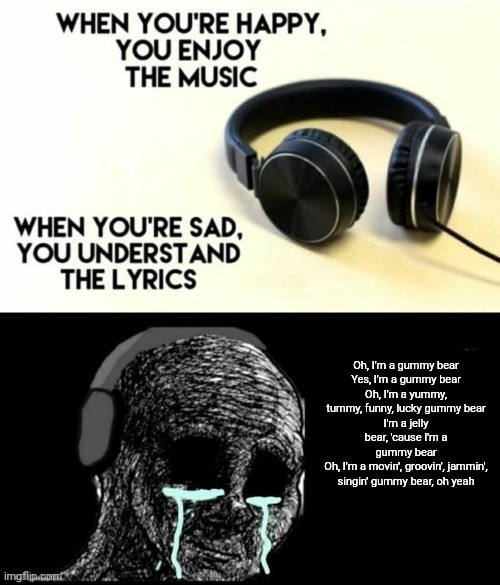 So incredibly sad | Oh, I'm a gummy bear
Yes, I'm a gummy bear
Oh, I'm a yummy, tummy, funny, lucky gummy bear
I'm a jelly bear, 'cause I'm a gummy bear
Oh, I'm a movin', groovin', jammin', singin' gummy bear, oh yeah | image tagged in when your sad you understand the lyrics,memes,meme | made w/ Imgflip meme maker