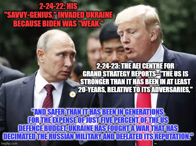 Russia has gone from the world's strongest to the second strongest military in the former USSR. | 2-24-22: HIS "SAVVY-GENIUS," INVADED UKRAINE BECAUSE BIDEN WAS "WEAK."; 2-24-23: THE AEI CENTRE FOR GRAND STRATEGY REPORTS--"THE US IS STRONGER THAN IT HAS BEEN IN AT LEAST 20-YEARS, RELATIVE TO ITS ADVERSARIES,"; "AND SAFER THAN IT HAS BEEN IN GENERATIONS. FOR THE EXPENSE OF JUST FIVE PERCENT OF THE US DEFENCE BUDGET, UKRAINE HAS FOUGHT A WAR THAT HAS DECIMATED THE RUSSIAN MILITARY AND DEFLATED ITS REPUTATION." | image tagged in politics | made w/ Imgflip meme maker