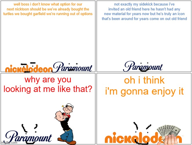 what if nickelodeon bought popeye the sailor man | well boss i don't know what option for our next nicktoon should be we've already bought the turtles we bought garfield we're running out of options; not exactly my sidekick because i've invited an old friend here he hasn't had any new material for years now but he's truly an icon that's been around for years come on out old friend; why are you looking at me like that? oh i think i'm gonna enjoy it | image tagged in memes,blank comic panel 2x2,paramount,nickelodeon,popeye | made w/ Imgflip meme maker