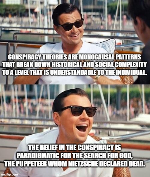 Conspiracy theories busted | CONSPIRACY THEORIES ARE MONOCAUSAL PATTERNS THAT BREAK DOWN HISTORICAL AND SOCIAL COMPLEXITY TO A LEVEL THAT IS UNDERSTANDABLE TO THE INDIVIDUAL. THE BELIEF IN THE CONSPIRACY IS PARADIGMATIC FOR THE SEARCH FOR GOD, THE PUPPETEER WHOM NIETZSCHE DECLARED DEAD. | image tagged in memes,leonardo dicaprio wolf of wall street | made w/ Imgflip meme maker