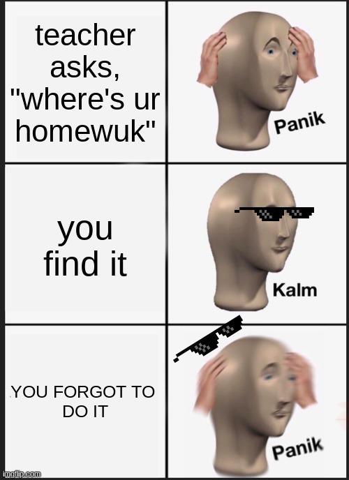 OH NO | teacher asks, "where's ur
homewuk"; you find it; YOU FORGOT TO 
DO IT | image tagged in memes,panik kalm panik | made w/ Imgflip meme maker