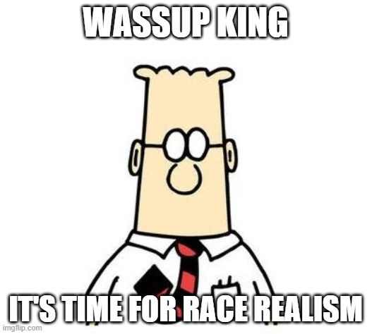 Dilbert | WASSUP KING; IT'S TIME FOR RACE REALISM | image tagged in dilbert | made w/ Imgflip meme maker