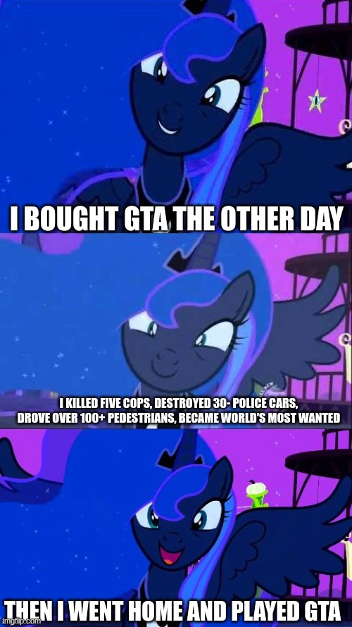 I BOUGHT GTA THE OTHER DAY; I KILLED FIVE COPS, DESTROYED 30- POLICE CARS, DROVE OVER 100+ PEDESTRIANS, BECAME WORLD'S MOST WANTED; THEN I WENT HOME AND PLAYED GTA | image tagged in bad pun luna,mlp,funny,funny memes | made w/ Imgflip meme maker