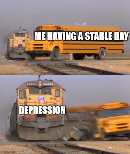 I need help | ME HAVING A STABLE DAY; DEPRESSION | image tagged in a train hitting a school bus | made w/ Imgflip meme maker