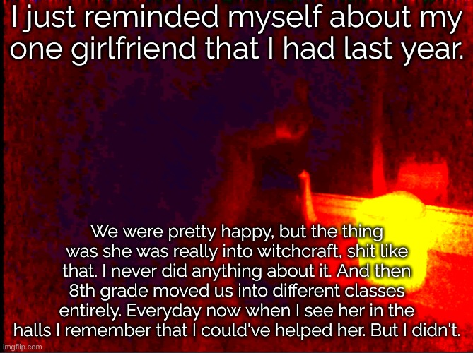 Just the thought killed my goffy mood immediatly. | I just reminded myself about my one girlfriend that I had last year. We were pretty happy, but the thing was she was really into witchcraft, shit like that. I never did anything about it. And then 8th grade moved us into different classes entirely. Everyday now when I see her in the halls I remember that I could've helped her. But I didn't. | image tagged in cat with candle | made w/ Imgflip meme maker