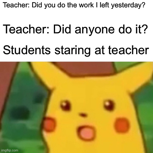 Surprised Pikachu Meme | Teacher: Did you do the work I left yesterday? Teacher: Did anyone do it? Students staring at teacher | image tagged in memes,surprised pikachu | made w/ Imgflip meme maker