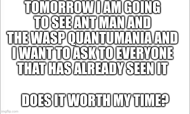 Please don't spoil anything, I want finally to watch a movie without any spoilers | TOMORROW I AM GOING TO SEE ANT MAN AND THE WASP QUANTUMANIA AND I WANT TO ASK TO EVERYONE THAT HAS ALREADY SEEN IT; DOES IT WORTH MY TIME? | image tagged in white background,ant man,wasp,marvel,meme,question | made w/ Imgflip meme maker
