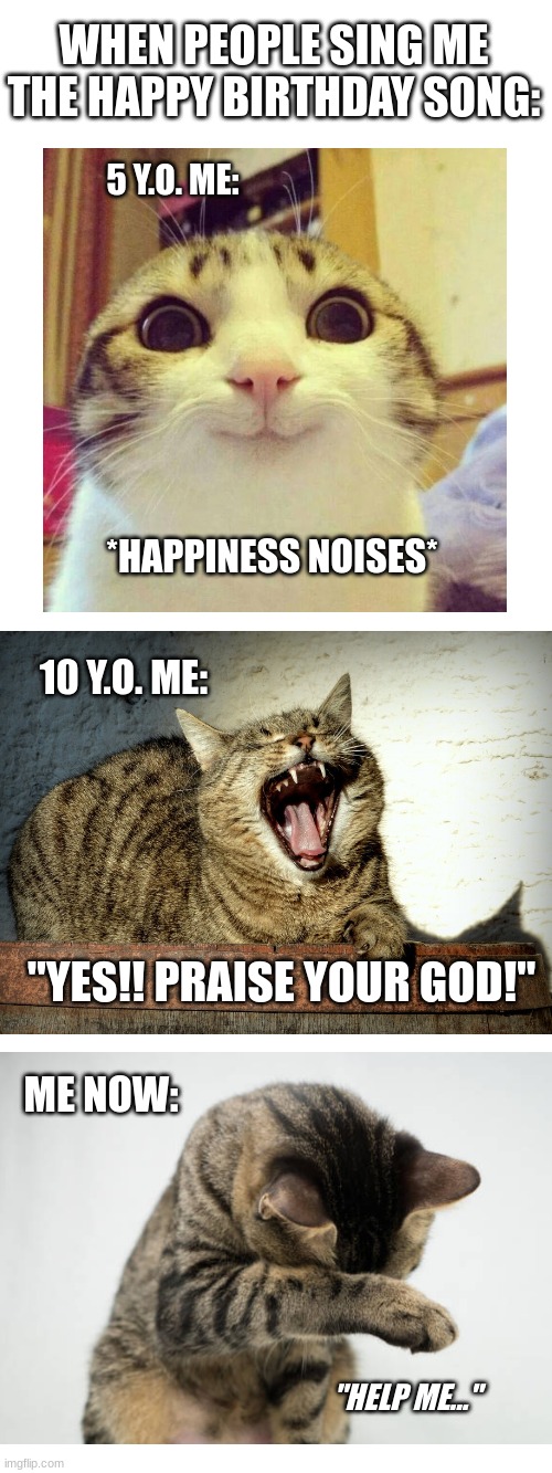 my bday is feb 24 | WHEN PEOPLE SING ME THE HAPPY BIRTHDAY SONG:; 5 Y.O. ME:; *HAPPINESS NOISES*; 10 Y.O. ME:; "YES!! PRAISE YOUR GOD!"; ME NOW:; "HELP ME..." | image tagged in happy birthday,cat,cats,and more cats | made w/ Imgflip meme maker