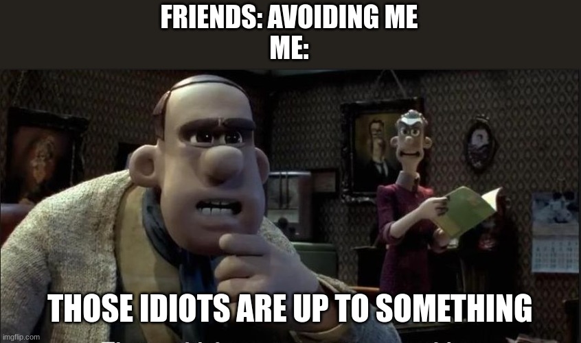 Those chickens are up to something | FRIENDS: AVOIDING ME
ME:; THOSE IDIOTS ARE UP TO SOMETHING | image tagged in those chickens are up to something | made w/ Imgflip meme maker