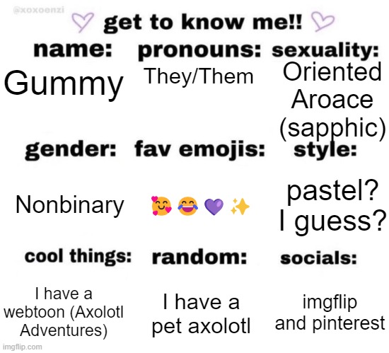 Hello my friends | Oriented Aroace (sapphic); They/Them; Gummy; Nonbinary; pastel? I guess? 🥰😂💜✨; I have a webtoon (Axolotl Adventures); imgflip and pinterest; I have a pet axolotl | image tagged in get to know me,lgbtq | made w/ Imgflip meme maker