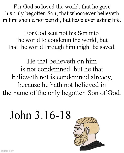 Believe in the death, burial, and resurrection of Jesus, and trust in Him alone to pay for and save you from your sins. | For God so loved the world, that he gave his only begotten Son, that whosoever believeth in him should not perish, but have everlasting life. For God sent not his Son into the world to condemn the world; but that the world through him might be saved. He that believeth on him is not condemned: but he that believeth not is condemned already, because he hath not believed in the name of the only begotten Son of God. John 3:16-18 | image tagged in blank white template,chad yes | made w/ Imgflip meme maker