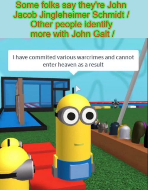 Smoothly Transitioning to Confessing War Crimes | Some folks say they're John 

     Jacob Jingleheimer Schmidt / 

            Other people identify 
            more with John Galt / | image tagged in ive committed various war crimes,awkward moments,confessional,rhymes,evcg memes,focus | made w/ Imgflip meme maker