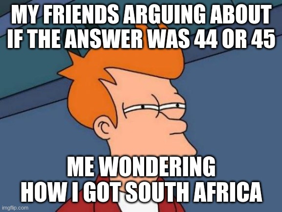 Futurama Fry | MY FRIENDS ARGUING ABOUT IF THE ANSWER WAS 44 OR 45; ME WONDERING HOW I GOT SOUTH AFRICA | image tagged in memes,futurama fry | made w/ Imgflip meme maker