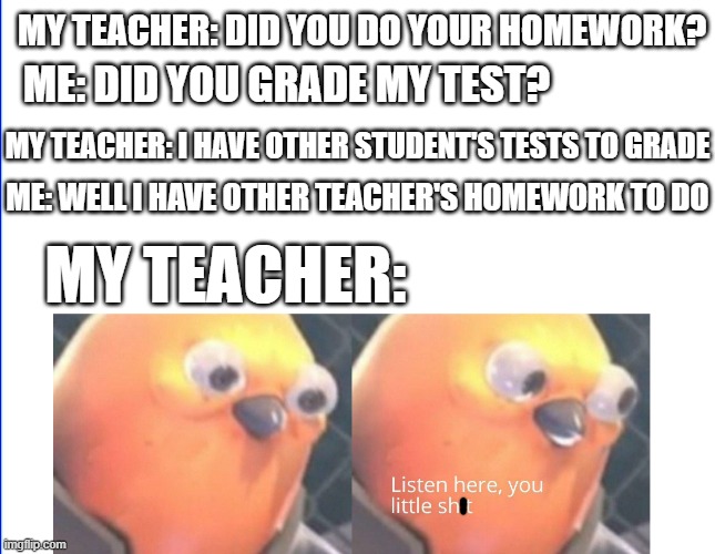 annoying the teacher | MY TEACHER: DID YOU DO YOUR HOMEWORK? ME: DID YOU GRADE MY TEST? MY TEACHER: I HAVE OTHER STUDENT'S TESTS TO GRADE; ME: WELL I HAVE OTHER TEACHER'S HOMEWORK TO DO; MY TEACHER: | image tagged in school,memes | made w/ Imgflip meme maker