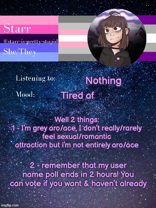 Link to the poll and meaning of grey aro/ace in comments <3 | Nothing; Tired af; Well 2 things:
1 - I’m grey aro/ace, I don’t really/rarely feel sexual/romantic attraction but i’m not entirely aro/ace; 2 - remember that my user name poll ends in 2 hours! You can vote if you want & haven’t already | image tagged in starr s temp by conehead | made w/ Imgflip meme maker