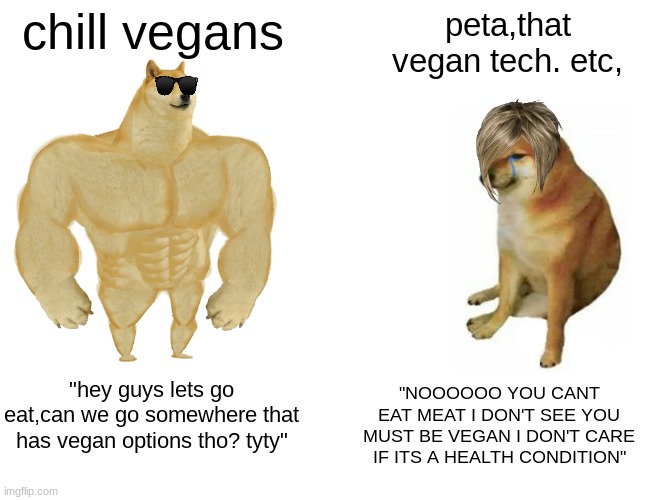 its true. | chill vegans; peta,that vegan tech. etc, "hey guys lets go eat,can we go somewhere that has vegan options tho? tyty"; "NOOOOOO YOU CANT EAT MEAT I DON'T SEE YOU MUST BE VEGAN I DON'T CARE IF ITS A HEALTH CONDITION" | image tagged in memes,buff doge vs cheems | made w/ Imgflip meme maker