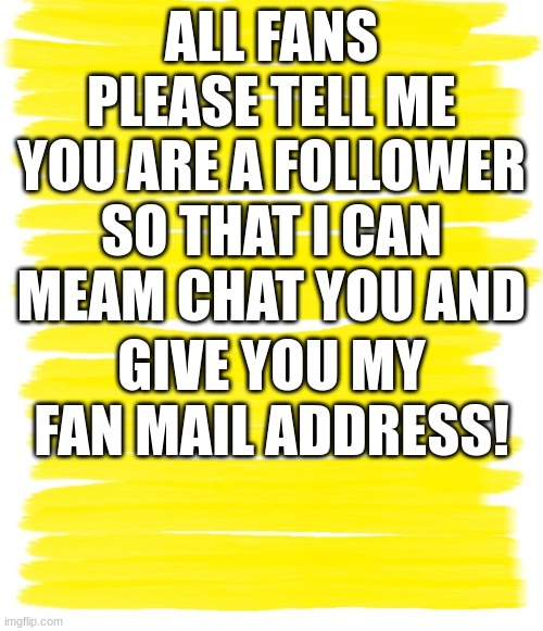 ;) NEW FAN MAIL ADDRESS! Please Subscibe and tell me so you can get it! | ALL FANS PLEASE TELL ME YOU ARE A FOLLOWER SO THAT I CAN MEAM CHAT YOU AND; GIVE YOU MY FAN MAIL ADDRESS! | image tagged in new fan mail adress,subscibe to my img flip account,tags allow you to learn about the poster,subscibe to youtube debraluce6697 | made w/ Imgflip meme maker
