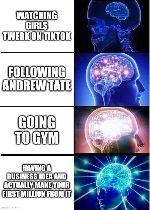 Expanding Brain | WATCHING GIRLS TWERK ON TIKTOK; FOLLOWING ANDREW TATE; GOING TO GYM; HAVING A BUSINESS IDEA AND ACTUALLY MAKE YOUR FIRST MILLION FROM IT | image tagged in memes,expanding brain | made w/ Imgflip meme maker