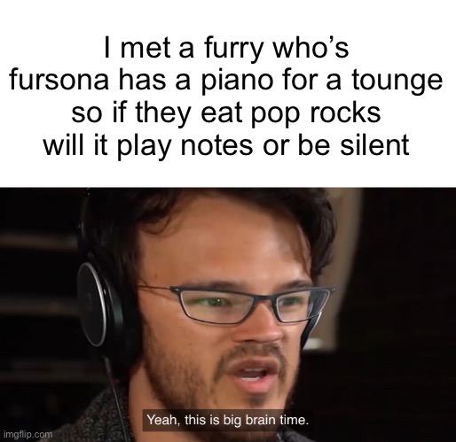 I mean i aint wrong right |  I met a furry who’s fursona has a piano for a tounge so if they eat pop rocks will it play notes or be silent | image tagged in yeah this is big brain time,furry,question | made w/ Imgflip meme maker