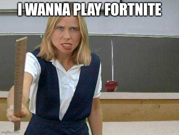 Angry Teacher | I WANNA PLAY FORTNITE | image tagged in angry teacher | made w/ Imgflip meme maker