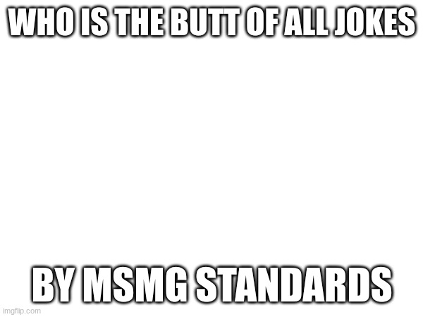 WHO IS THE BUTT OF ALL JOKES; BY MSMG STANDARDS | made w/ Imgflip meme maker