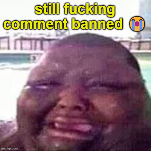 crying | still fucking comment banned 😭 | image tagged in crying | made w/ Imgflip meme maker
