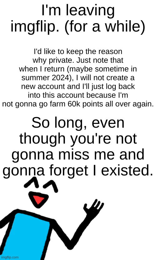 I'm leaving imgflip. (for a while); I'd like to keep the reason why private. Just note that when I return (maybe sometime in summer 2024), I will not create a new account and I'll just log back into this account because I'm not gonna go farm 60k points all over again. So long, even though you're not gonna miss me and gonna forget I existed. | made w/ Imgflip meme maker