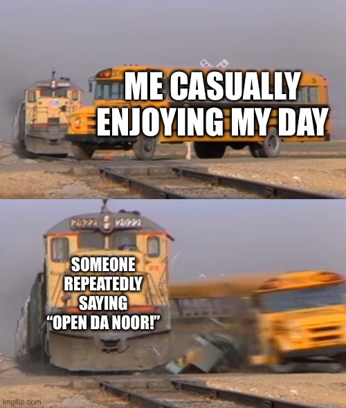 A train hitting a school bus | ME CASUALLY ENJOYING MY DAY; SOMEONE REPEATEDLY SAYING “OPEN DA NOOR!” | image tagged in a train hitting a school bus | made w/ Imgflip meme maker