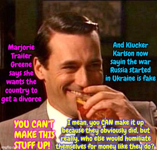 Money For Nothin | And Klucker Karlson now sayin the war Russia started in Ukraine is fake; Marjorie Trailer Greene says she wants the country to get a divorce; I mean, you CAN make it up because they obviously did, but really, who else would humiliate themselves for money like they do? YOU CAN'T MAKE THIS STUFF UP! | image tagged in sarcasm,marjorie trailer greene,ignorance in abundance,confused tucker carlson,fox tabloid tv,memes | made w/ Imgflip meme maker