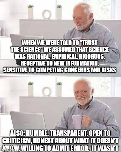 Hide the Pain Harold Meme | WHEN WE WERE TOLD TO "TRUST THE SCIENCE" WE ASSUMED THAT SCIENCE WAS RATIONAL, EMPIRICAL, RIGOROUS, RECEPTIVE TO NEW INFORMATION, SENSITIVE TO COMPETING CONCERNS AND RISKS; ALSO: HUMBLE, TRANSPARENT, OPEN TO CRITICISM, HONEST ABOUT WHAT IT DOESN'T KNOW, WILLING TO ADMIT ERROR.  IT WASN'T | image tagged in memes,hide the pain harold | made w/ Imgflip meme maker