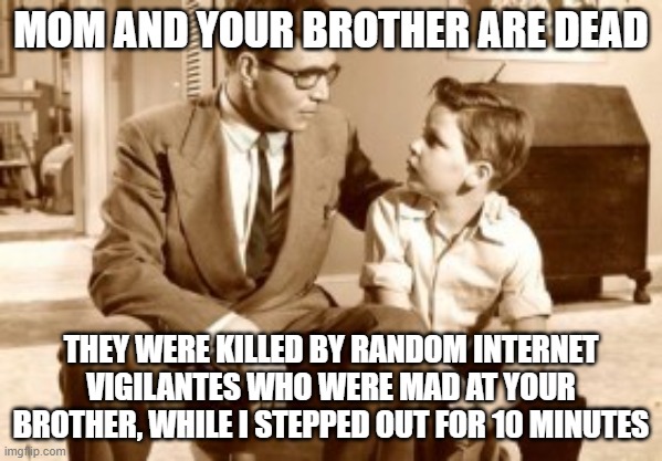 Father and son conversation | MOM AND YOUR BROTHER ARE DEAD; THEY WERE KILLED BY RANDOM INTERNET VIGILANTES WHO WERE MAD AT YOUR BROTHER, WHILE I STEPPED OUT FOR 10 MINUTES | image tagged in father and son conversation | made w/ Imgflip meme maker