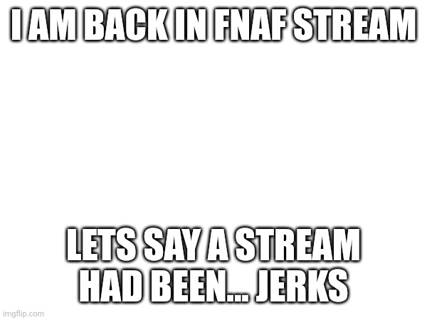 I AM BACK IN FNAF STREAM; LETS SAY A STREAM HAD BEEN... JERKS | made w/ Imgflip meme maker