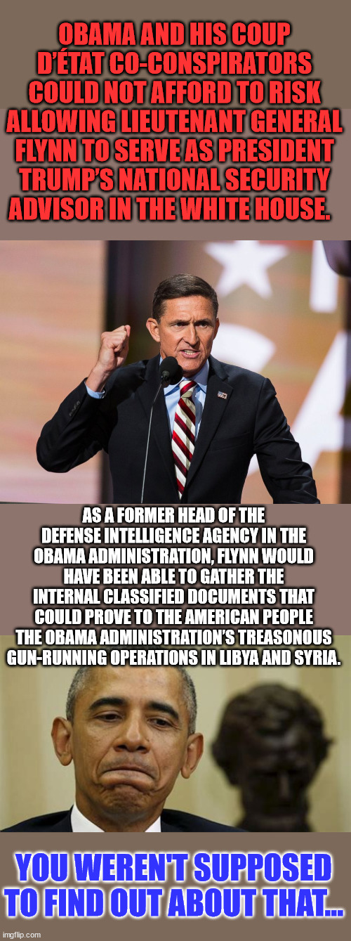 You weren't supposed to find out about that... | OBAMA AND HIS COUP D’ÉTAT CO-CONSPIRATORS COULD NOT AFFORD TO RISK ALLOWING LIEUTENANT GENERAL FLYNN TO SERVE AS PRESIDENT TRUMP’S NATIONAL SECURITY ADVISOR IN THE WHITE HOUSE. AS A FORMER HEAD OF THE DEFENSE INTELLIGENCE AGENCY IN THE OBAMA ADMINISTRATION, FLYNN WOULD HAVE BEEN ABLE TO GATHER THE INTERNAL CLASSIFIED DOCUMENTS THAT COULD PROVE TO THE AMERICAN PEOPLE THE OBAMA ADMINISTRATION’S TREASONOUS GUN-RUNNING OPERATIONS IN LIBYA AND SYRIA. YOU WEREN'T SUPPOSED TO FIND OUT ABOUT THAT... | image tagged in barack obama,guilty | made w/ Imgflip meme maker