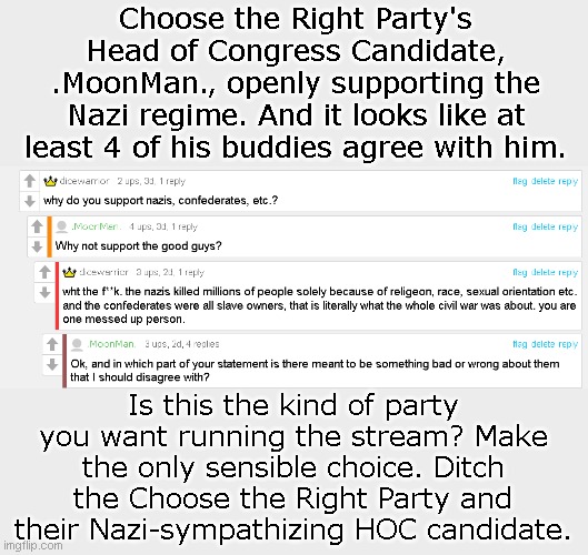 Vote Christian Theocracy Party: Captain_Scar, killerSaul547, The_Right-Minded_Knight | Choose the Right Party's Head of Congress Candidate, .MoonMan., openly supporting the Nazi regime. And it looks like at least 4 of his buddies agree with him. Is this the kind of party you want running the stream? Make the only sensible choice. Ditch the Choose the Right Party and their Nazi-sympathizing HOC candidate. | made w/ Imgflip meme maker