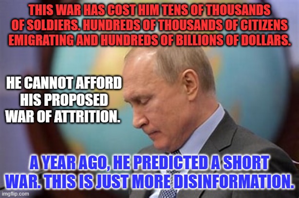 His only hope is to bluff Biden or NATO into an early settlement. Biden doesn't bluff. | THIS WAR HAS COST HIM TENS OF THOUSANDS OF SOLDIERS. HUNDREDS OF THOUSANDS OF CITIZENS EMIGRATING AND HUNDREDS OF BILLIONS OF DOLLARS. HE CANNOT AFFORD HIS PROPOSED WAR OF ATTRITION. A YEAR AGO, HE PREDICTED A SHORT WAR. THIS IS JUST MORE DISINFORMATION. | image tagged in politics | made w/ Imgflip meme maker