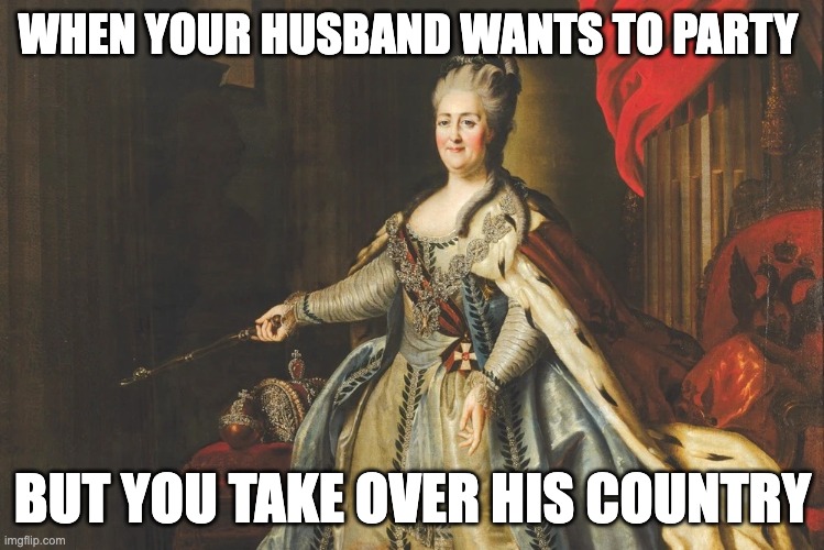 Ruling life | WHEN YOUR HUSBAND WANTS TO PARTY; BUT YOU TAKE OVER HIS COUNTRY | image tagged in catherine the great | made w/ Imgflip meme maker
