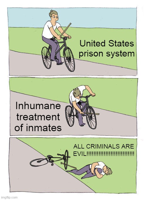 And you wonder why the rate of re-offending in the United States is higher than in Scandinavia | United States prison system; Inhumane treatment of inmates; ALL CRIMINALS ARE EVIL!!!!!!!!!!!!!!!!!!!!!!!!!!!! | image tagged in memes,bike fall,united states prison system,re-offending rate,crime,prison system | made w/ Imgflip meme maker